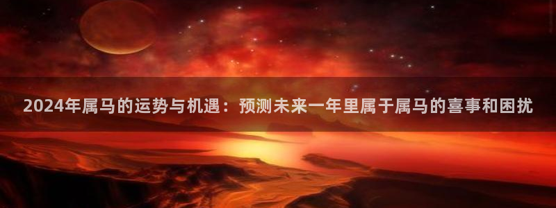 蓝狮娱乐3登录：2024年属马的运势与机遇：预测未来一年里属于属马的喜事和困扰
