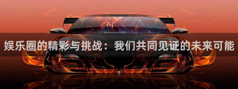 蓝狮娱乐凯捷平台：娱乐圈的精彩与挑战：我们共同见证的未来可能